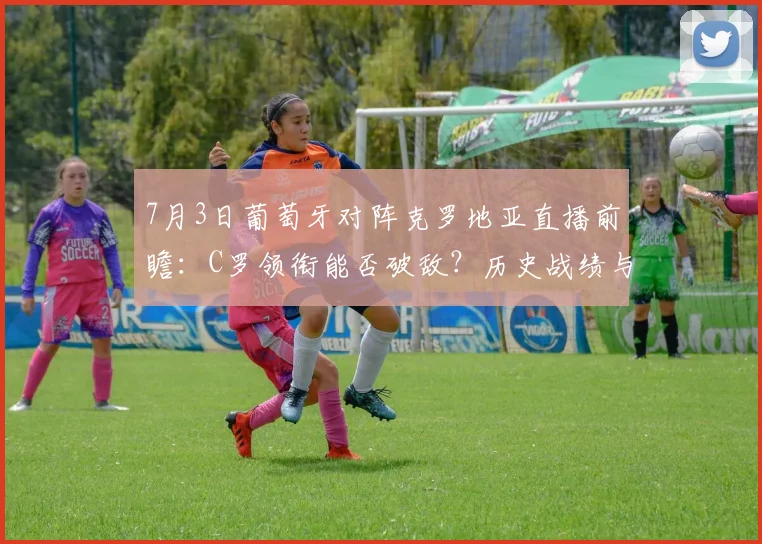 7月3日葡萄牙对阵克罗地亚直播前瞻：C罗领衔能否破敌？历史战绩与胜负预测全解析