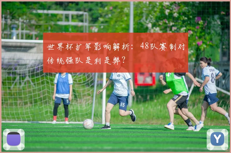 世界杯扩军影响解析：48队赛制对传统强队是利是弊？