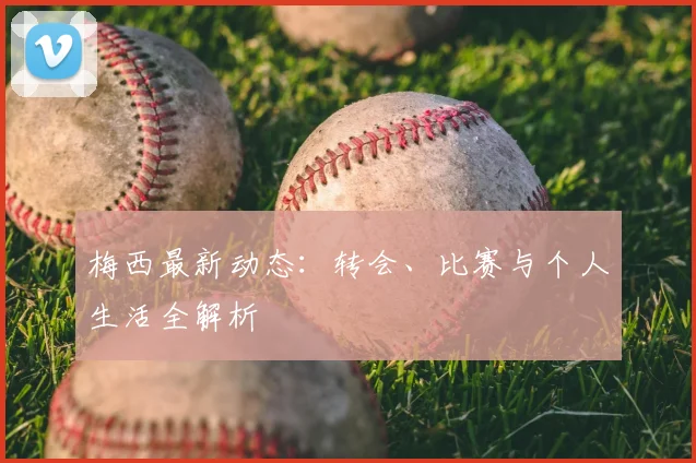 梅西最新动态：转会、比赛与个人生活全解析