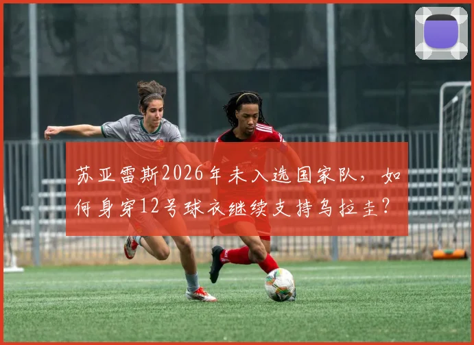 苏亚雷斯2026年未入选国家队，如何身穿12号球衣继续支持乌拉圭？解读其场外第十二人的角色