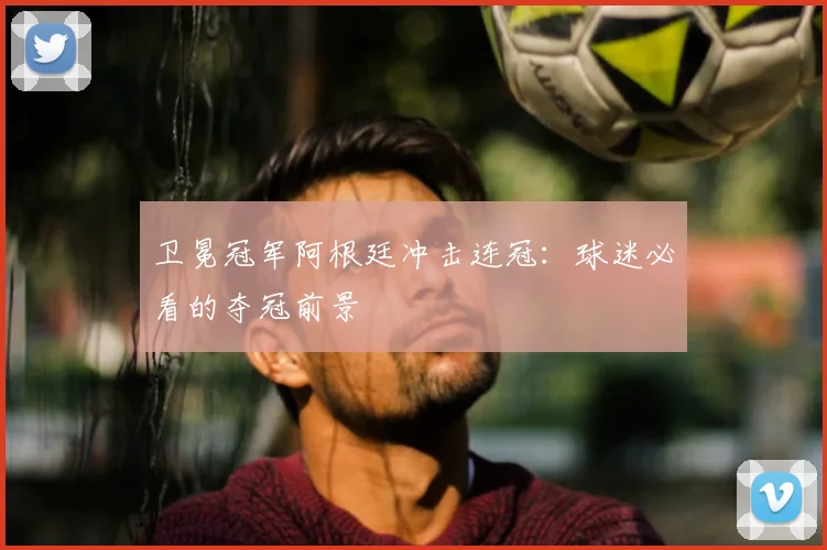 卫冕冠军阿根廷冲击连冠:球迷必看的夺冠前景