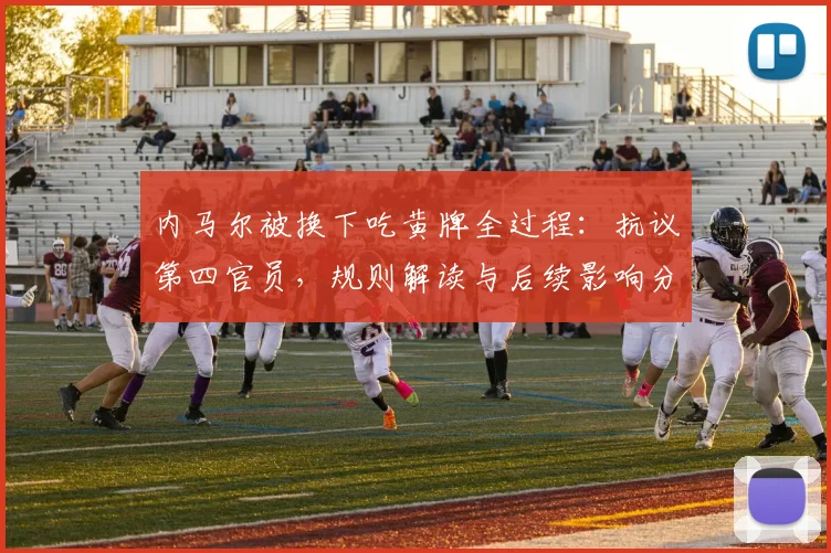内马尔被换下吃黄牌全过程：抗议第四官员，规则解读与后续影响分析