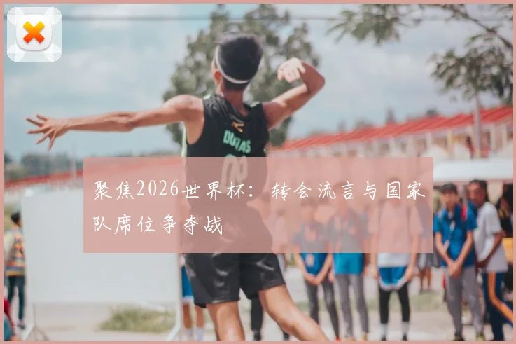 聚焦2026世界杯：转会流言与国家队席位争夺战