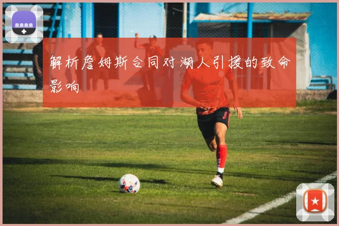 解析詹姆斯合同对湖人引援的致命影响