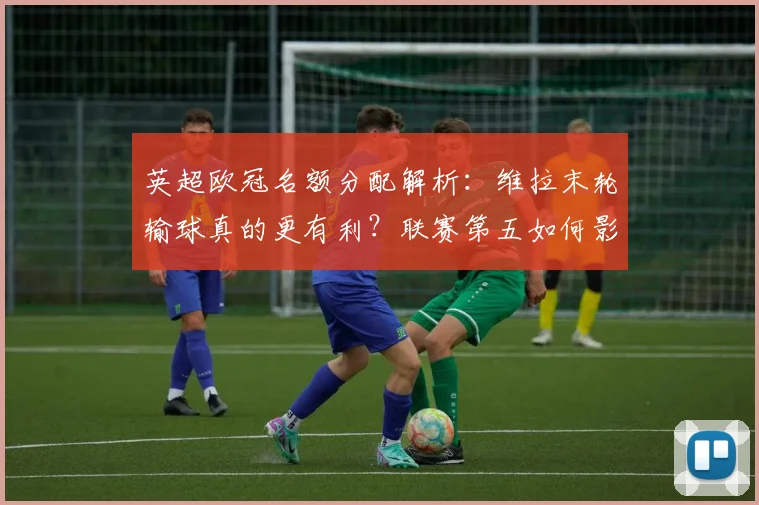 英超欧冠名额分配解析：维拉末轮输球真的更有利？联赛第五如何影响6队参赛