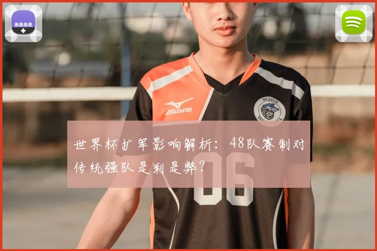 世界杯扩军影响解析：48队赛制对传统强队是利是弊？